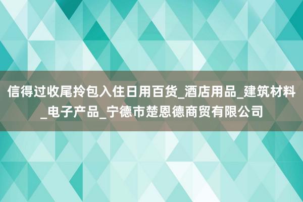 信得过收尾拎包入住日用百货_酒店用品_建筑材料_电子产品_宁德市楚恩德商贸有限公司