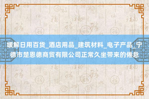 缓解日用百货_酒店用品_建筑材料_电子产品_宁德市楚恩德商贸有限公司正常久坐带来的倦怠