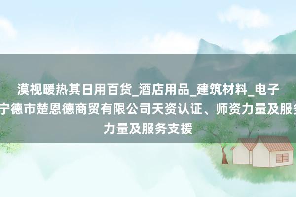 漠视暖热其日用百货_酒店用品_建筑材料_电子产品_宁德市楚恩德商贸有限公司天资认证、师资力量及服务支援